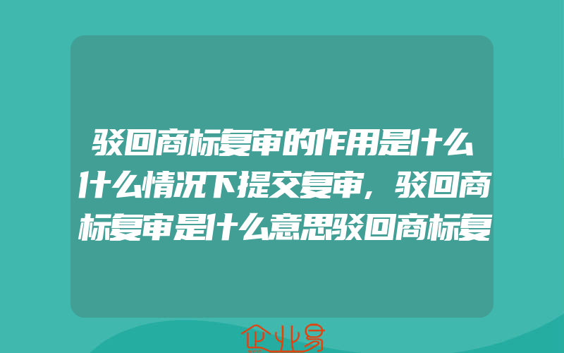 驳回商标复审的作用是什么什么情况下提交复审,驳回商标复审是什么意思驳回商标复审不予以