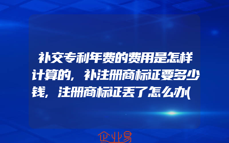 补交专利年费的费用是怎样计算的,补注册商标证要多少钱,注册商标证丢了怎么办(怎么申请商标)