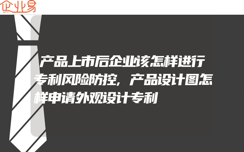 产品上市后企业该怎样进行专利风险防控,产品设计图怎样申请外观设计专利