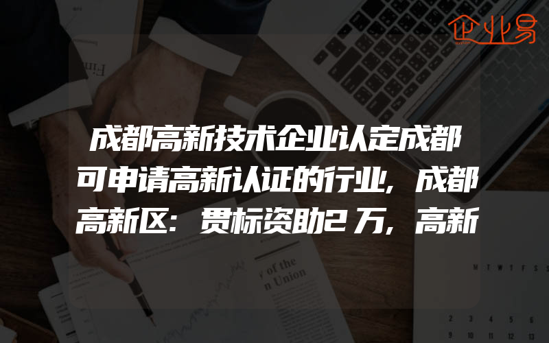 成都高新技术企业认定成都可申请高新认证的行业,成都高新区:贯标资助2万,高新奖励5万,专利资助1500元