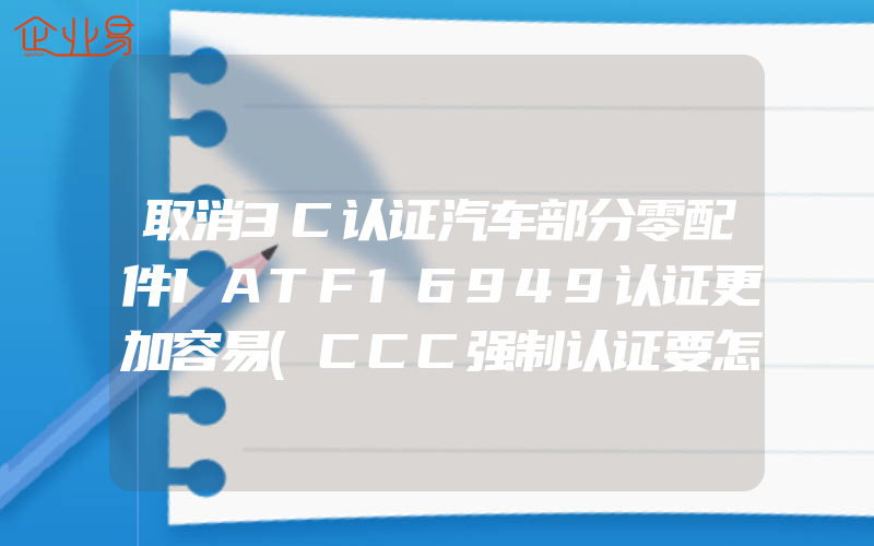 取消3C认证汽车部分零配件IATF16949认证更加容易(CCC强制认证要怎么申请)