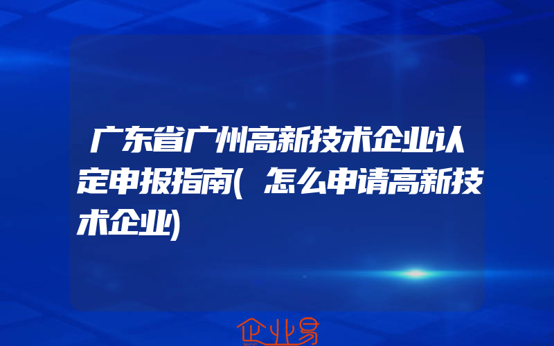 广东省广州高新技术企业认定申报指南(怎么申请高新技术企业)