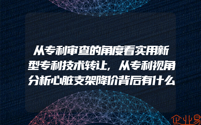 从专利审查的角度看实用新型专利技术转让,从专利视角分析心脏支架降价背后有什么原因