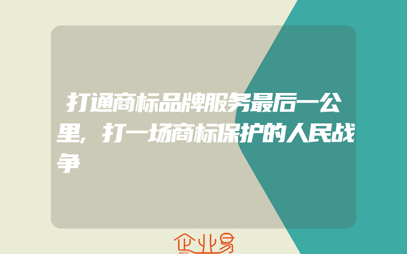 打通商标品牌服务最后一公里,打一场商标保护的人民战争