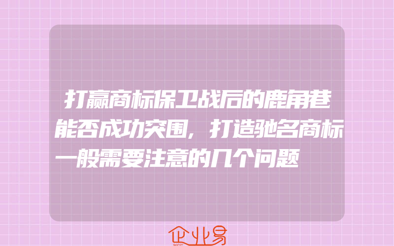 打赢商标保卫战后的鹿角巷能否成功突围,打造驰名商标一般需要注意的几个问题