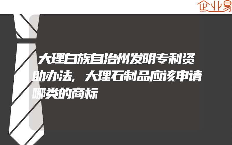 大理白族自治州发明专利资助办法,大理石制品应该申请哪类的商标