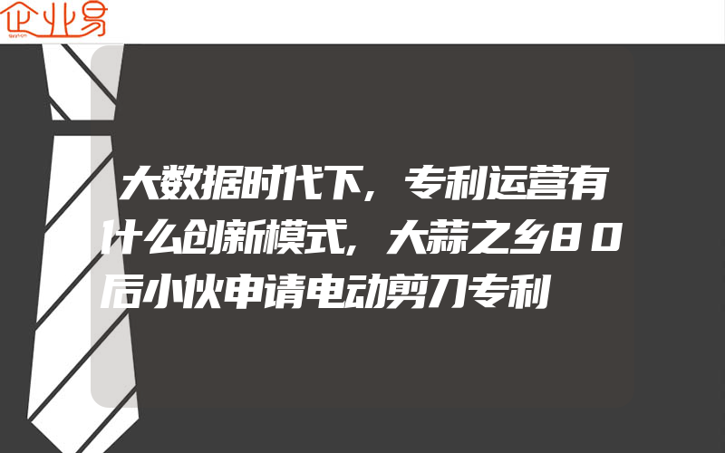 大数据时代下,专利运营有什么创新模式,大蒜之乡80后小伙申请电动剪刀专利