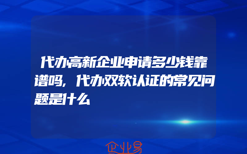 代办高新企业申请多少钱靠谱吗,代办双软认证的常见问题是什么