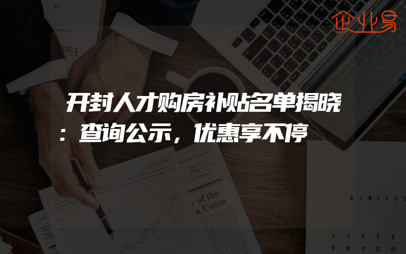 开封人才购房补贴名单揭晓：查询公示，优惠享不停