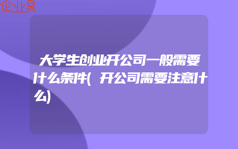 大学生创业开公司一般需要什么条件(开公司需要注意什么)