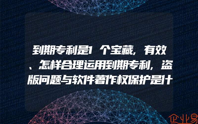 到期专利是1个宝藏,有效、怎样合理运用到期专利,盗版问题与软件著作权保护是什么