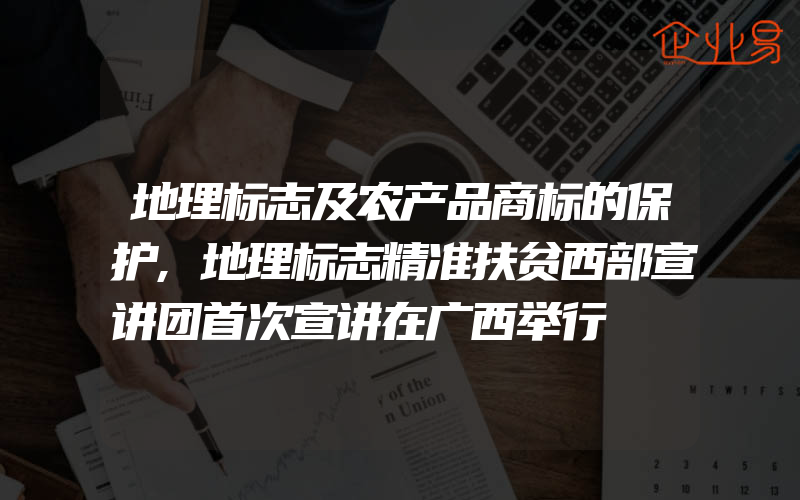 地理标志及农产品商标的保护,地理标志精准扶贫西部宣讲团首次宣讲在广西举行