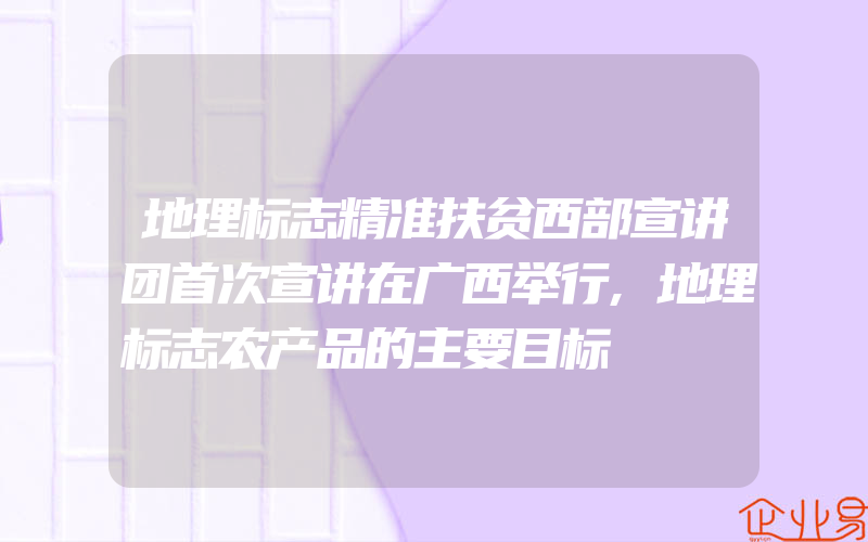 地理标志精准扶贫西部宣讲团首次宣讲在广西举行,地理标志农产品的主要目标