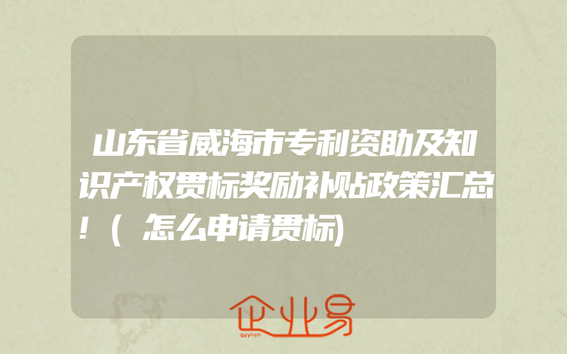 山东省威海市专利资助及知识产权贯标奖励补贴政策汇总!(怎么申请贯标)