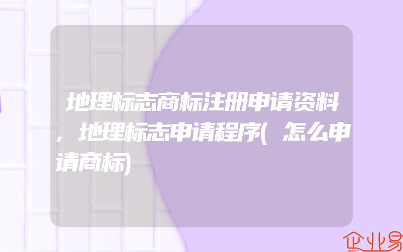 地理标志商标注册申请资料,地理标志申请程序(怎么申请商标)