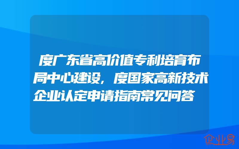 度广东省高价值专利培育布局中心建设,度国家高新技术企业认定申请指南常见问答