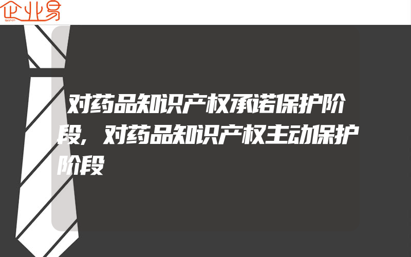 对药品知识产权承诺保护阶段,对药品知识产权主动保护阶段