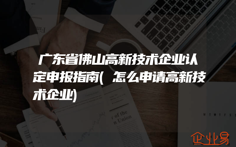 广东省佛山高新技术企业认定申报指南(怎么申请高新技术企业)