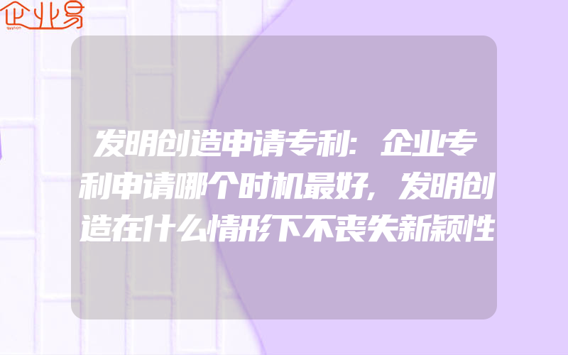 发明创造申请专利:企业专利申请哪个时机最好,发明创造在什么情形下不丧失新颖性