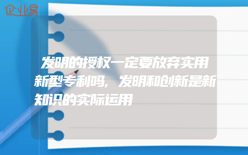 发明的授权一定要放弃实用新型专利吗,发明和创新是新知识的实际运用