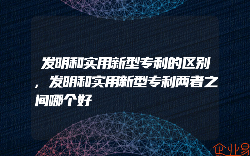 发明和实用新型专利的区别,发明和实用新型专利两者之间哪个好