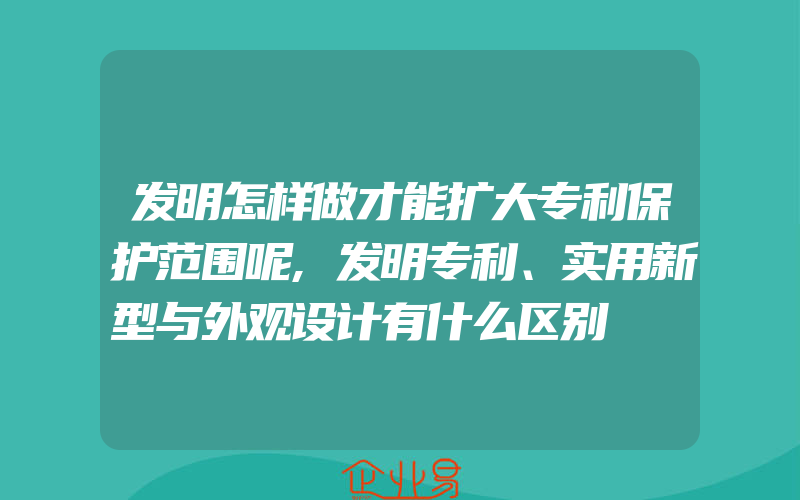 发明怎样做才能扩大专利保护范围呢,发明专利、实用新型与外观设计有什么区别