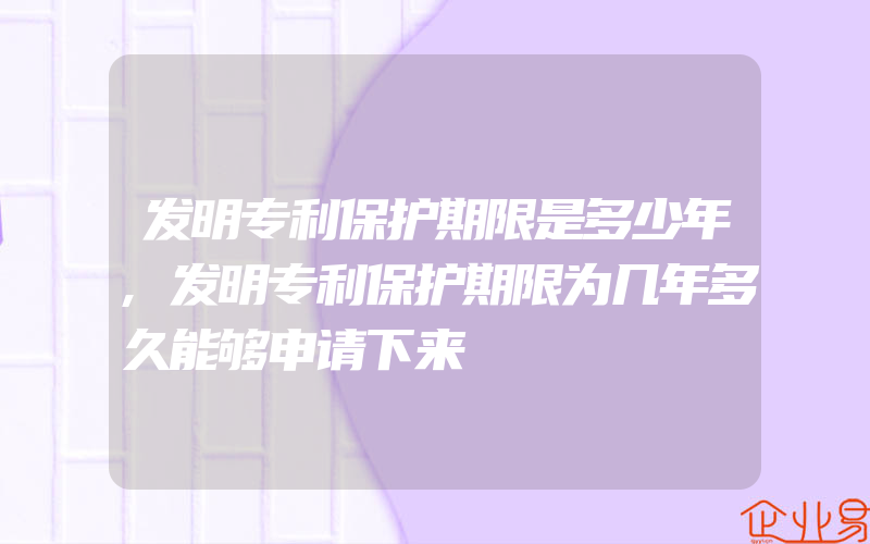 发明专利保护期限是多少年,发明专利保护期限为几年多久能够申请下来