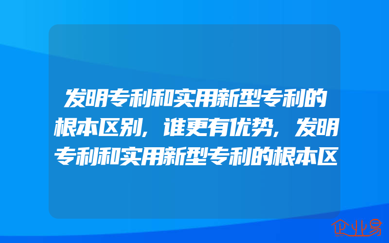 发明专利和实用新型专利的根本区别,谁更有优势,发明专利和实用新型专利的根本区别是否都是一样的