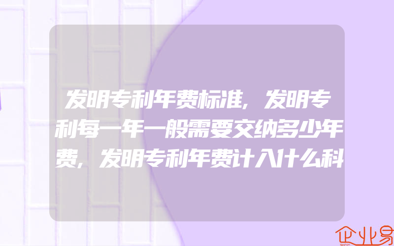 发明专利年费标准,发明专利每一年一般需要交纳多少年费,发明专利年费计入什么科目