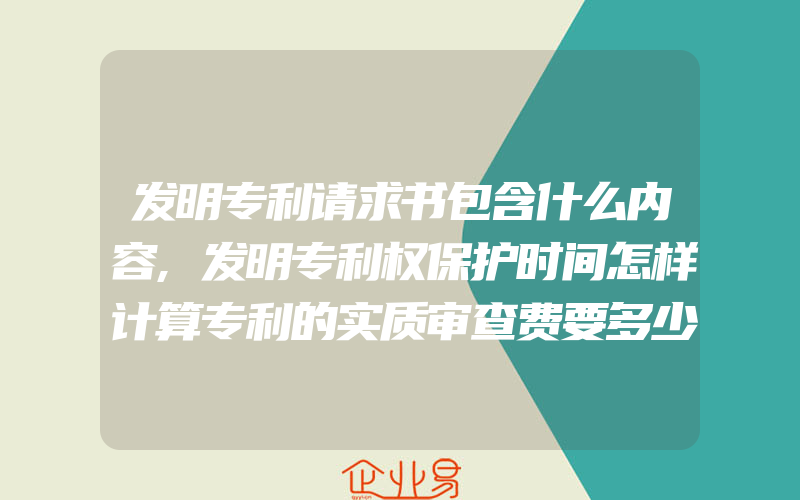 发明专利请求书包含什么内容,发明专利权保护时间怎样计算专利的实质审查费要多少钱