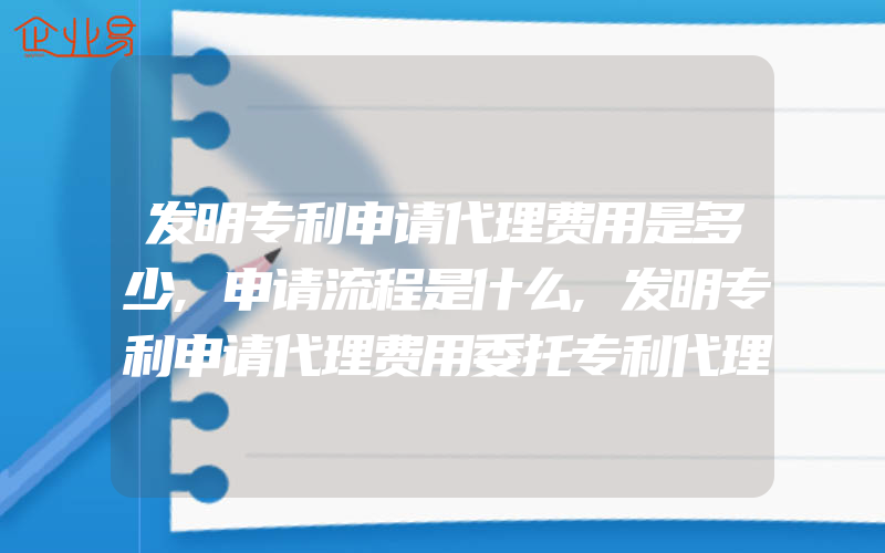 发明专利申请代理费用是多少,申请流程是什么,发明专利申请代理费用委托专利代理机构申请专利步骤