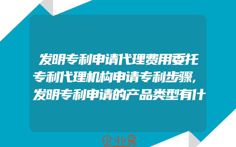 发明专利申请代理费用委托专利代理机构申请专利步骤,发明专利申请的产品类型有什么