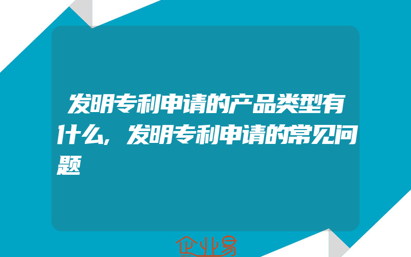 发明专利申请的产品类型有什么,发明专利申请的常见问题