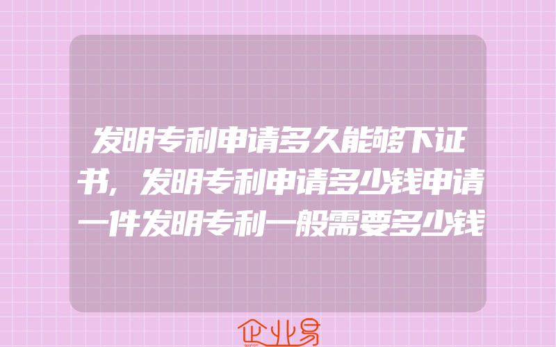 发明专利申请多久能够下证书,发明专利申请多少钱申请一件发明专利一般需要多少钱