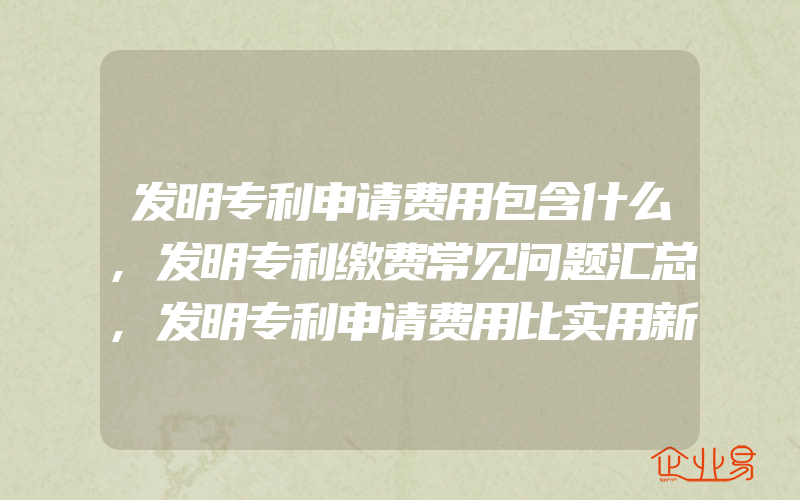 发明专利申请费用包含什么,发明专利缴费常见问题汇总,发明专利申请费用比实用新型高吗