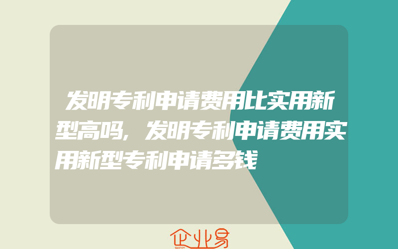 发明专利申请费用比实用新型高吗,发明专利申请费用实用新型专利申请多钱