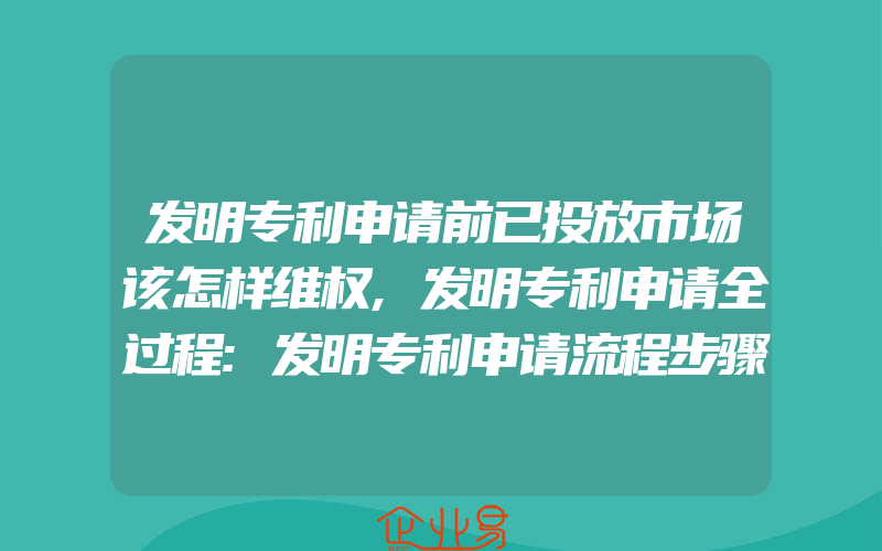 发明专利申请前已投放市场该怎样维权,发明专利申请全过程:发明专利申请流程步骤全记录