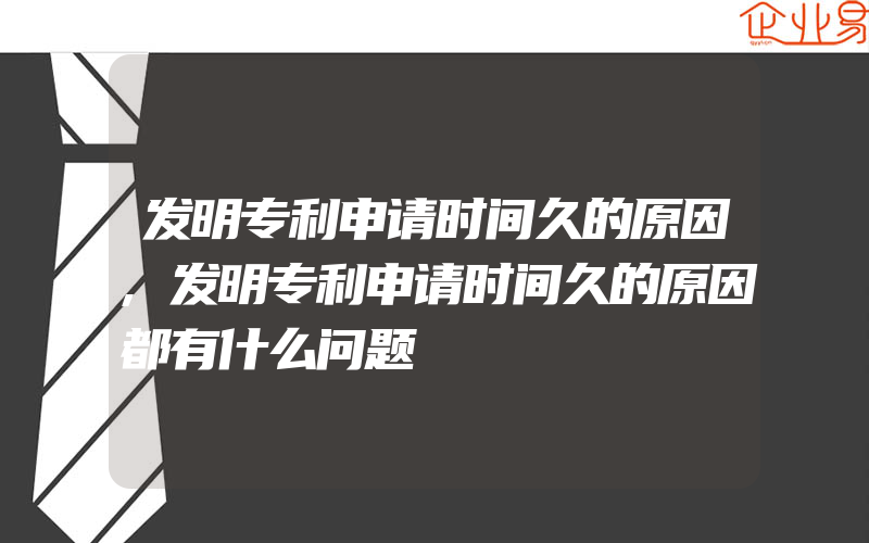 发明专利申请时间久的原因,发明专利申请时间久的原因都有什么问题