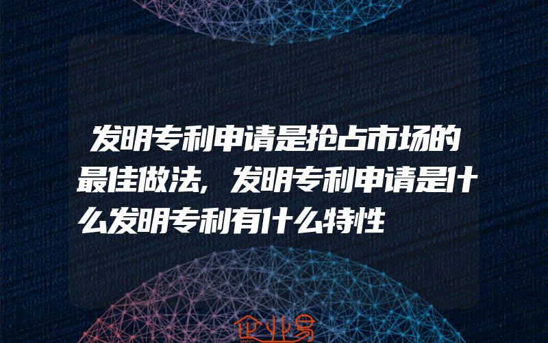 发明专利申请是抢占市场的最佳做法,发明专利申请是什么发明专利有什么特性