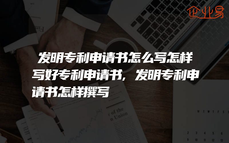 发明专利申请书怎么写怎样写好专利申请书,发明专利申请书怎样撰写