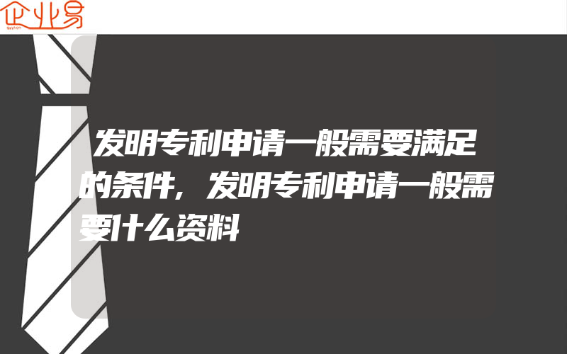 发明专利申请一般需要满足的条件,发明专利申请一般需要什么资料