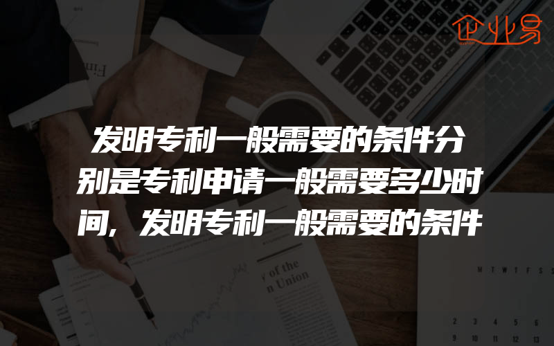 发明专利一般需要的条件分别是专利申请一般需要多少时间,发明专利一般需要的条件是什么实用新型专利和专利的区别