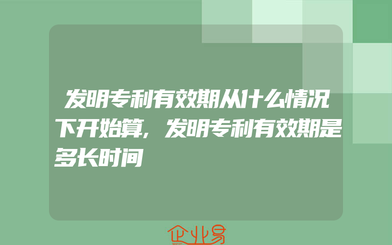 发明专利有效期从什么情况下开始算,发明专利有效期是多长时间