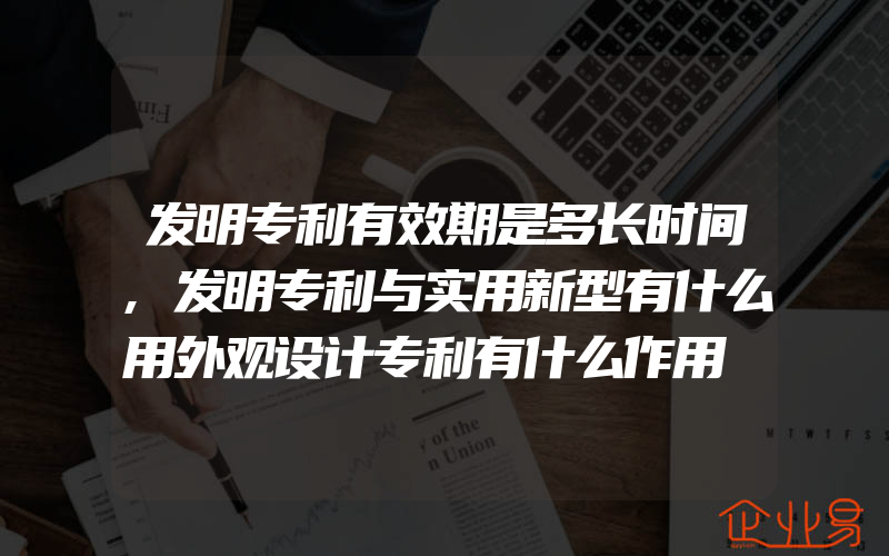 发明专利有效期是多长时间,发明专利与实用新型有什么用外观设计专利有什么作用