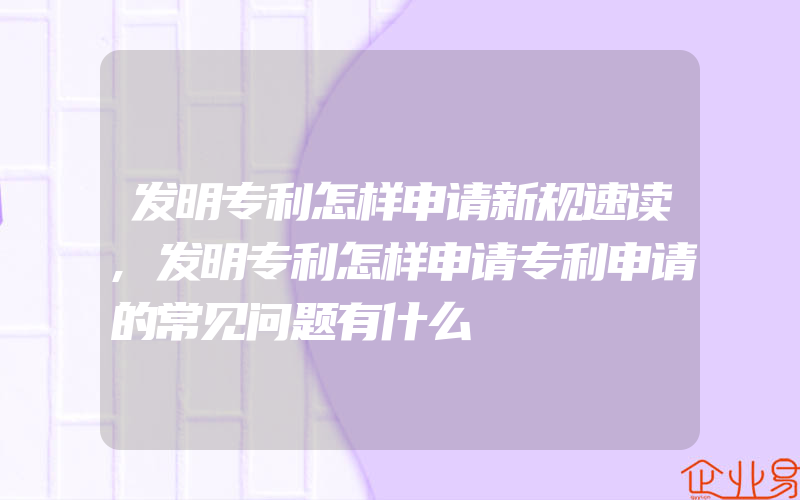 发明专利怎样申请新规速读,发明专利怎样申请专利申请的常见问题有什么