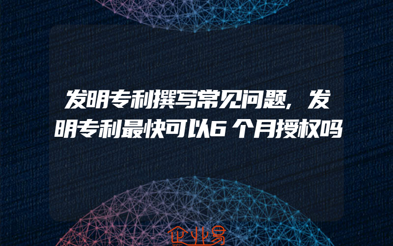 发明专利撰写常见问题,发明专利最快可以6个月授权吗