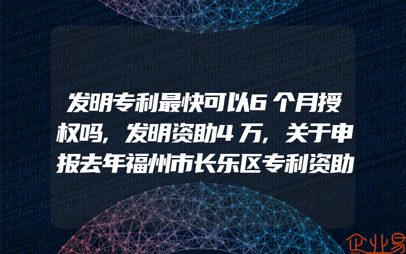 发明专利最快可以6个月授权吗,发明资助4万,关于申报去年福州市长乐区专利资助奖励的通知