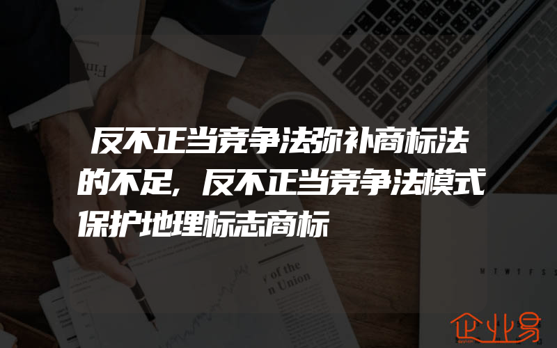 反不正当竞争法弥补商标法的不足,反不正当竞争法模式保护地理标志商标