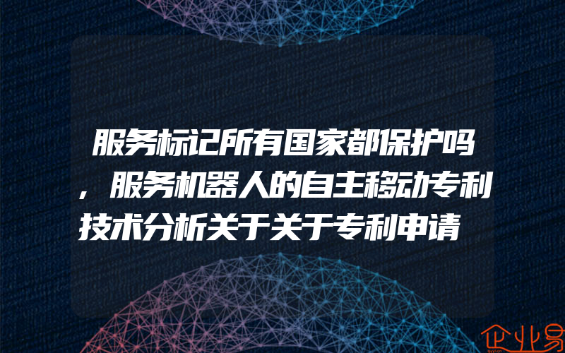 服务标记所有国家都保护吗,服务机器人的自主移动专利技术分析关于关于专利申请