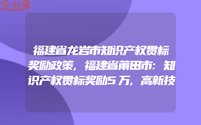 福建省龙岩市知识产权贯标奖励政策,福建省莆田市:知识产权贯标奖励5万,高新技术企业认定奖励30万